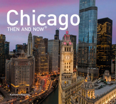 Chicago Then and Now - Author Kathleen Maguire, Contributions by Elizabeth McNulty, Photographs by Karl Mondon